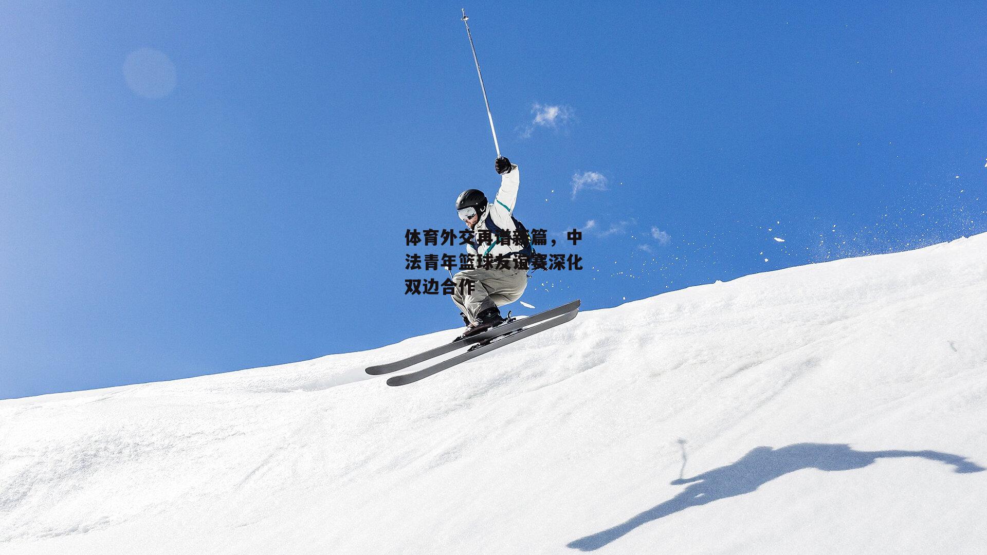 体育外交再谱新篇，中法青年篮球友谊赛深化双边合作