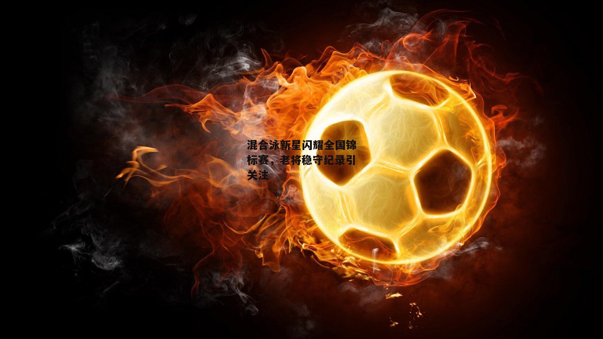 混合泳新星闪耀全国锦标赛，老将稳守纪录引关注